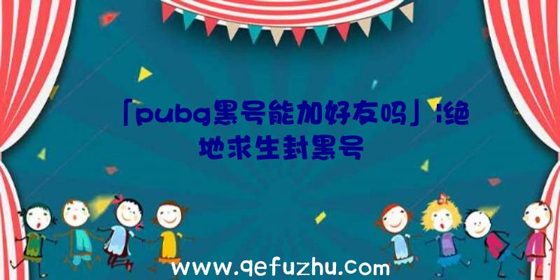 「pubg黑号能加好友吗」|绝地求生封黑号